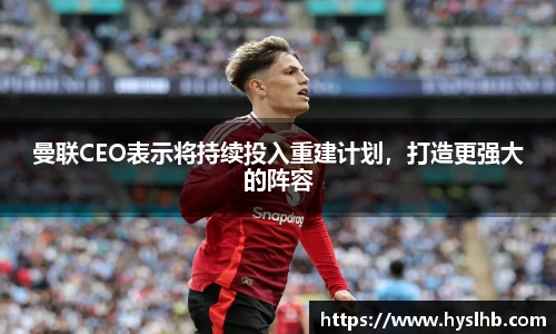 曼联CEO表示将持续投入重建计划，打造更强大的阵容